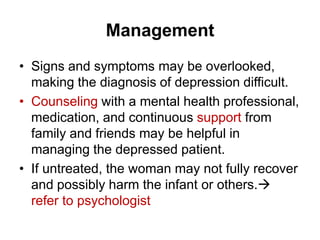 Management
• Signs and symptoms may be overlooked,
making the diagnosis of depression difficult.
• Counseling with a mental health professional,
medication, and continuous support from
family and friends may be helpful in
managing the depressed patient.
• If untreated, the woman may not fully recover
and possibly harm the infant or others.
refer to psychologist

 