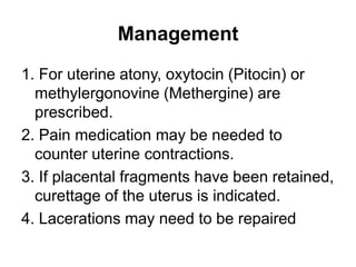 Management
1. For uterine atony, oxytocin (Pitocin) or
methylergonovine (Methergine) are
prescribed.
2. Pain medication may be needed to
counter uterine contractions.
3. If placental fragments have been retained,
curettage of the uterus is indicated.
4. Lacerations may need to be repaired

 
