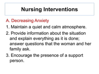 Nursing Interventions
A. Decreasing Anxiety
1. Maintain a quiet and calm atmosphere.
2. Provide information about the situation
and explain everything as it is done;
answer questions that the woman and her
family ask.
3. Encourage the presence of a support
person.

 