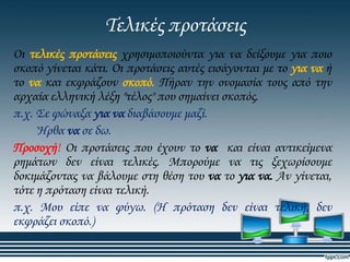 Σελικές προτάσεις
Οι τελικές προτάσεις χρησιμοποιούντα για να δείξουμε για ποιο
σκοπό γίνεται κάτι. Οι προτάσεις αυτές εισάγονται με το για να ή
το να και εκφράζουν σκοπό. Πήραν την ονομασία τους από την
αρχαία ελληνική λέξη "τέλος" που σημαίνει σκοπός.
π.χ. ΢ε φώναξα για να διαβάσουμε μαζί.
Ήρθα να σε δω.
Προσοχή! Οι προτάσεις που έχουν το να και είναι αντικείμενα
ρημάτων δεν είναι τελικές. Μπορούμε να τις ξεχωρίσουμε
δοκιμάζοντας να βάλουμε στη θέση του να το για να. Αν γίνεται,
τότε η πρόταση είναι τελική.
π.χ. Μου είπε να φύγω. (Η πρόταση δεν είναι τελική, δεν
εκφράζει σκοπό.)

 