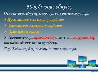 Πώς δίνουμε οδηγίες
Όταν δίνουμε οδηγίες μπορούμε να χρησιμοποιήσουμε:
Προστακτική ενεστώτα ή αορίστου
 Τποτακτική ενεστώτα ή αορίστου
 Οριστική ενεστώτα
Φρησιμοποιούμε προστακτική όταν είναι υποχρεωτικές
και κατευθύνουν τον αναγνώστη.
Π.χ. Βάλτε νερό πριν ανοίξετε την καφετιέρα.

 