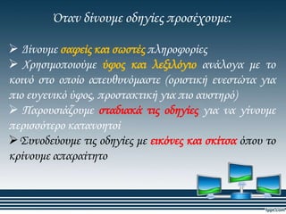 Όταν δίνουμε οδηγίες προσέχουμε:
 Δίνουμε σαφείς και σωστές πληροφορίες
 Φρησιμοποιούμε ύφος και λεξιλόγιο ανάλογα με το
κοινό στο οποίο απευθυνόμαστε (οριστική ενεστώτα για
πιο ευγενικό ύφος, προστακτική για πιο αυστηρό)
 Παρουσιάζουμε σταδιακά τις οδηγίες για να γίνουμε
περισσότερο κατανοητοί
΢υνοδεύουμε τις οδηγίες με εικόνες και σκίτσα όπου το
κρίνουμε απαραίτητο

 