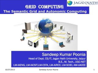 GRID COMPUTING

The Semantic Grid and Autonomic Computing

Sandeep Kumar Poonia
Head of Dept. CS/IT, Jagan Nath University, Jaipur
B.E., M. Tech., UGC-NET
LM-IAENG, LM-IACSIT,LM-CSTA, LM-AIRCC, LM-SCIEI, AM-UACEE
10/27/2013

Sandeep Kumar Poonia

1

 