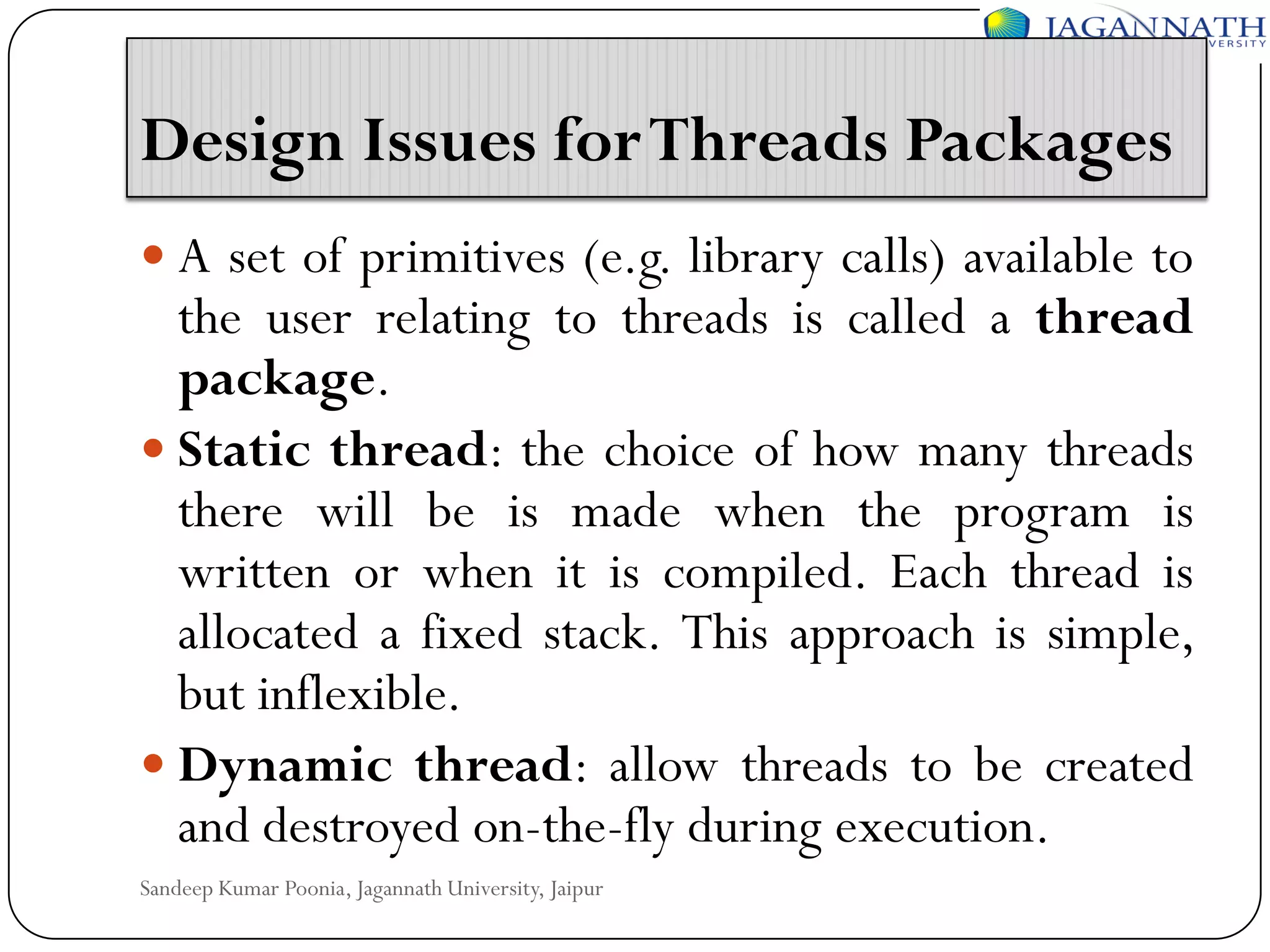 Design Issues for Threads Packages
 A set of primitives (e.g. library calls) available to

the user relating to threads is called a thread
package.
 Static thread: the choice of how many threads
there will be is made when the program is
written or when it is compiled. Each thread is
allocated a fixed stack. This approach is simple,
but inflexible.
 Dynamic thread: allow threads to be created
and destroyed on-the-fly during execution.
Sandeep Kumar Poonia, Jagannath University, Jaipur

 