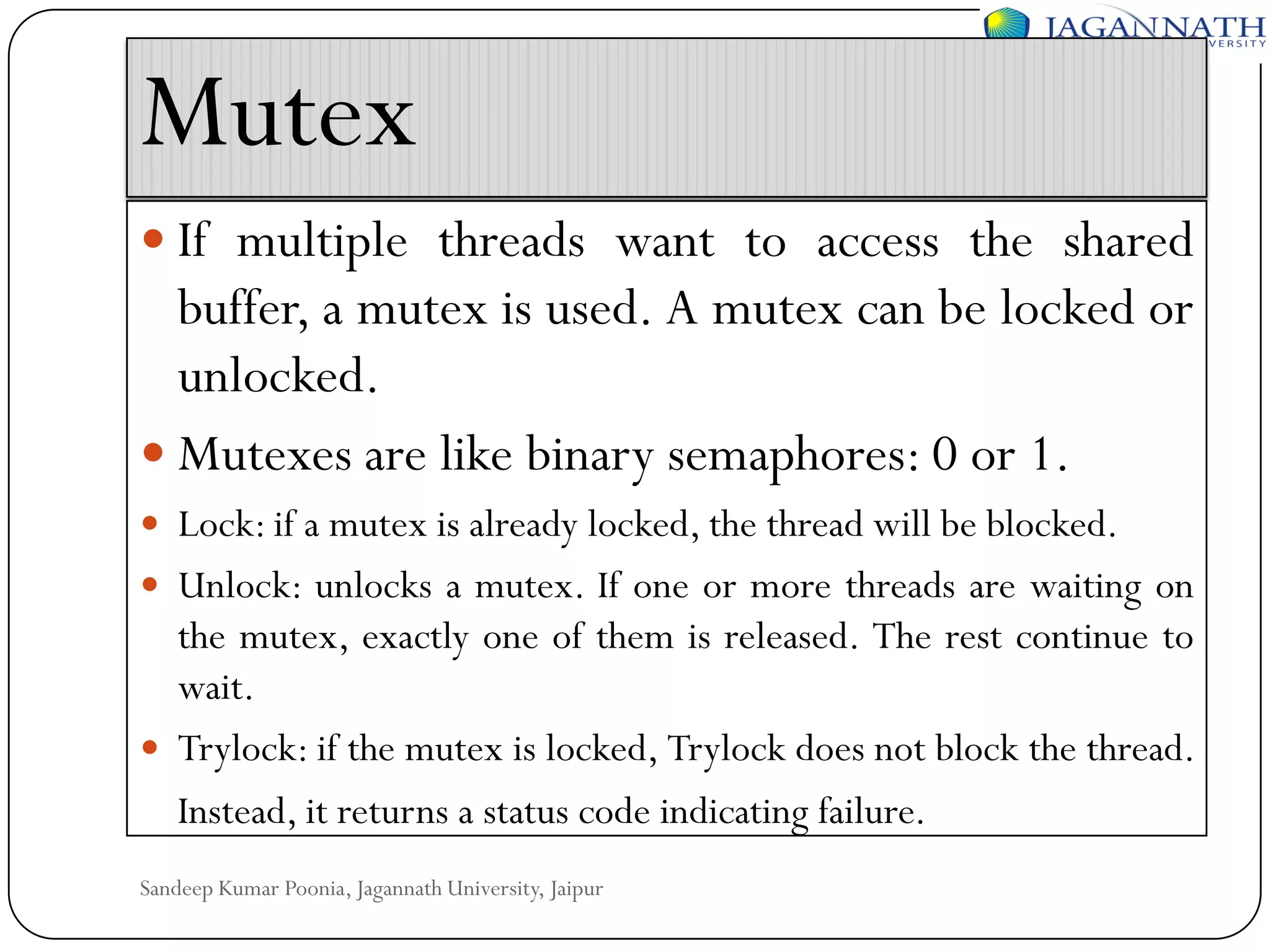 Mutex
 If multiple threads want to access the shared

buffer, a mutex is used. A mutex can be locked or
unlocked.
 Mutexes are like binary semaphores: 0 or 1.
 Lock: if a mutex is already locked, the thread will be blocked.
 Unlock: unlocks a mutex. If one or more threads are waiting on

the mutex, exactly one of them is released. The rest continue to
wait.
 Trylock: if the mutex is locked, Trylock does not block the thread.
Instead, it returns a status code indicating failure.
Sandeep Kumar Poonia, Jagannath University, Jaipur

 