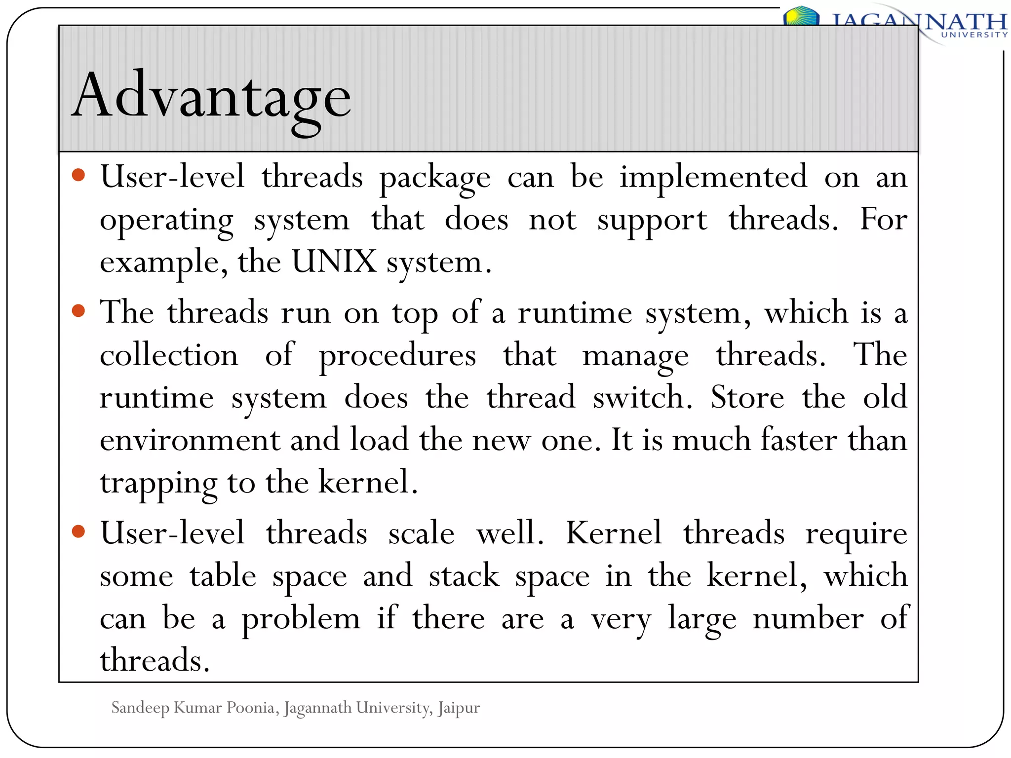 Advantage
 User-level threads package can be implemented on an

operating system that does not support threads. For
example, the UNIX system.
 The threads run on top of a runtime system, which is a
collection of procedures that manage threads. The
runtime system does the thread switch. Store the old
environment and load the new one. It is much faster than
trapping to the kernel.
 User-level threads scale well. Kernel threads require
some table space and stack space in the kernel, which
can be a problem if there are a very large number of
threads.
Sandeep Kumar Poonia, Jagannath University, Jaipur

 