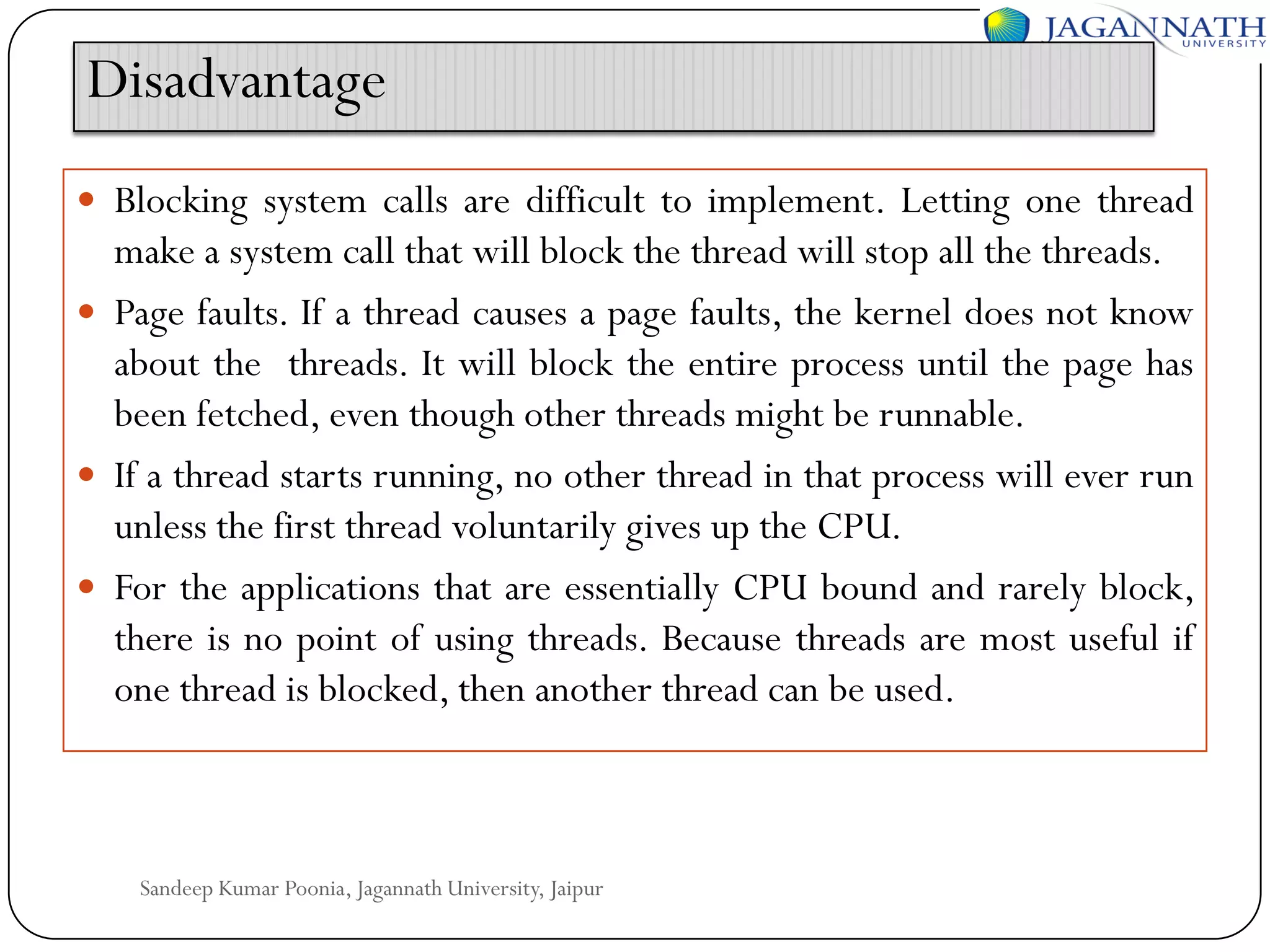Disadvantage
 Blocking system calls are difficult to implement. Letting one thread

make a system call that will block the thread will stop all the threads.
 Page faults. If a thread causes a page faults, the kernel does not know
about the threads. It will block the entire process until the page has
been fetched, even though other threads might be runnable.
 If a thread starts running, no other thread in that process will ever run
unless the first thread voluntarily gives up the CPU.
 For the applications that are essentially CPU bound and rarely block,
there is no point of using threads. Because threads are most useful if
one thread is blocked, then another thread can be used.

Sandeep Kumar Poonia, Jagannath University, Jaipur

 