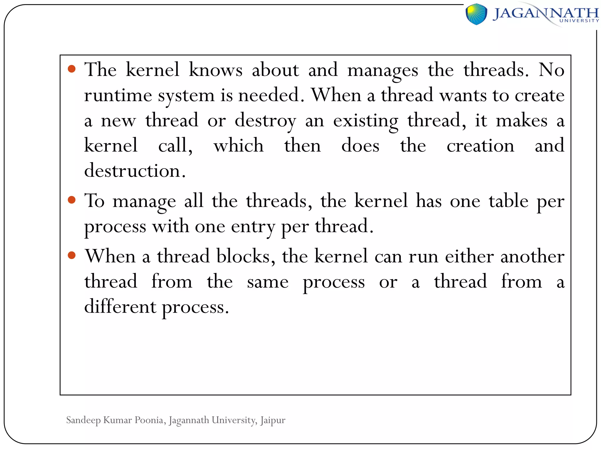  The kernel knows about and manages the threads. No

runtime system is needed. When a thread wants to create
a new thread or destroy an existing thread, it makes a
kernel call, which then does the creation and
destruction.
 To manage all the threads, the kernel has one table per
process with one entry per thread.
 When a thread blocks, the kernel can run either another
thread from the same process or a thread from a
different process.

Sandeep Kumar Poonia, Jagannath University, Jaipur

 
