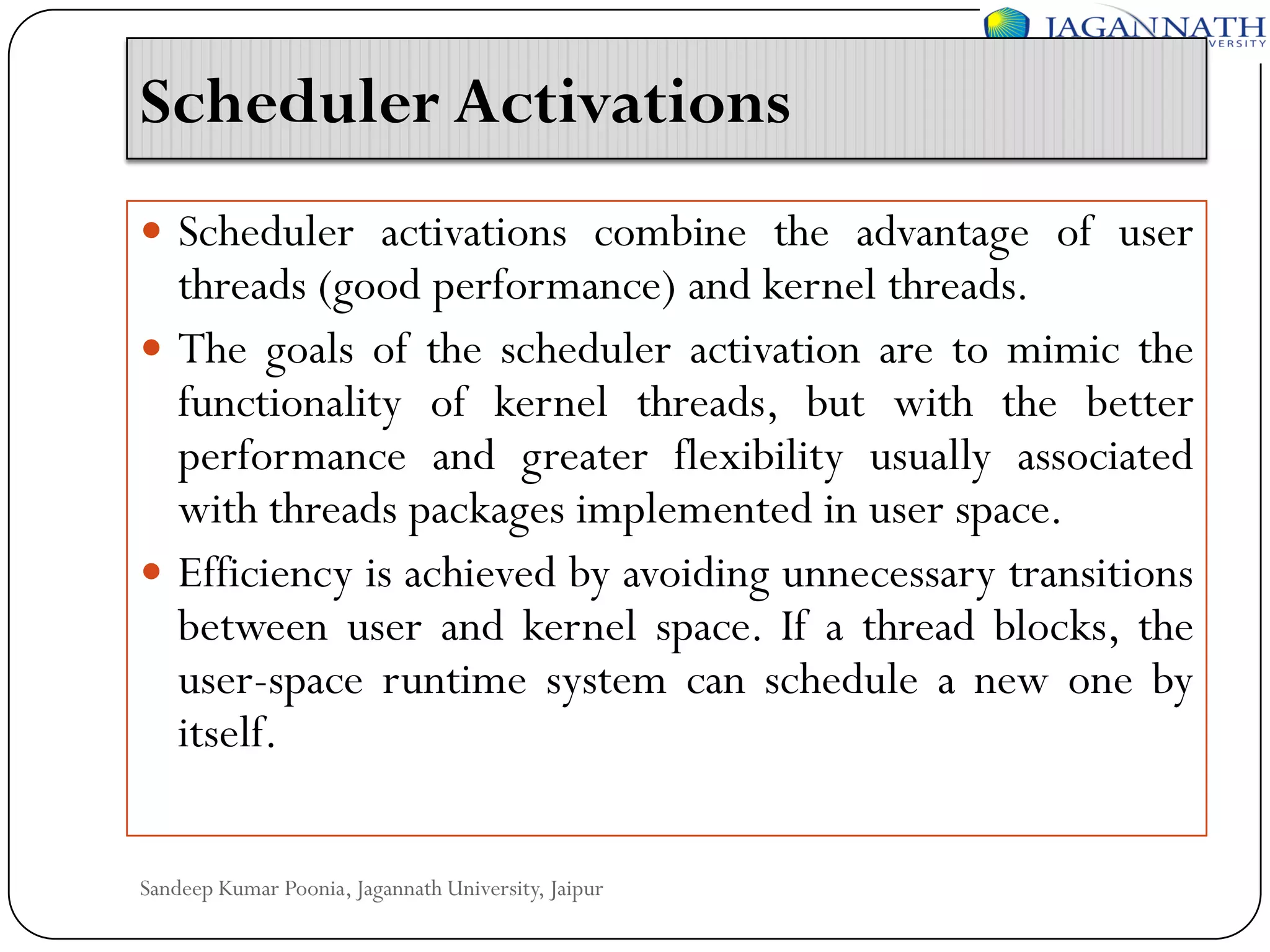 Scheduler Activations
 Scheduler activations combine the advantage of user

threads (good performance) and kernel threads.
 The goals of the scheduler activation are to mimic the
functionality of kernel threads, but with the better
performance and greater flexibility usually associated
with threads packages implemented in user space.
 Efficiency is achieved by avoiding unnecessary transitions
between user and kernel space. If a thread blocks, the
user-space runtime system can schedule a new one by
itself.
Sandeep Kumar Poonia, Jagannath University, Jaipur

 