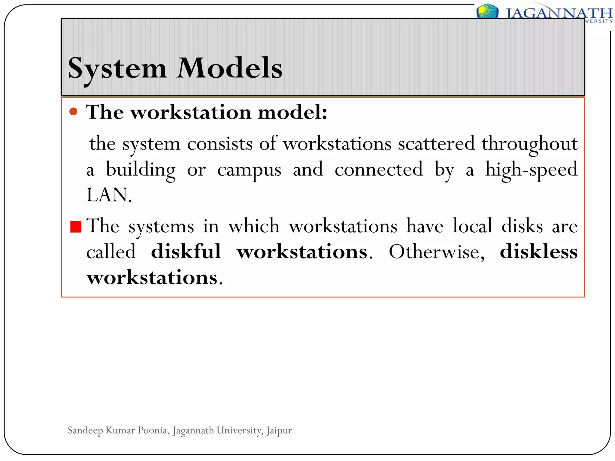 System Models
 The workstation model:

the system consists of workstations scattered throughout
a building or campus and connected by a high-speed
LAN.
The systems in which workstations have local disks are
called diskful workstations. Otherwise, diskless
workstations.

Sandeep Kumar Poonia, Jagannath University, Jaipur

 
