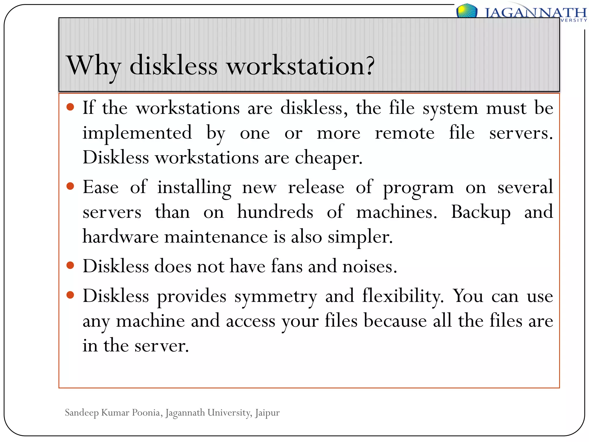 Why diskless workstation?
 If the workstations are diskless, the file system must be

implemented by one or more remote file servers.
Diskless workstations are cheaper.
 Ease of installing new release of program on several
servers than on hundreds of machines. Backup and
hardware maintenance is also simpler.
 Diskless does not have fans and noises.
 Diskless provides symmetry and flexibility. You can use
any machine and access your files because all the files are
in the server.
Sandeep Kumar Poonia, Jagannath University, Jaipur

 