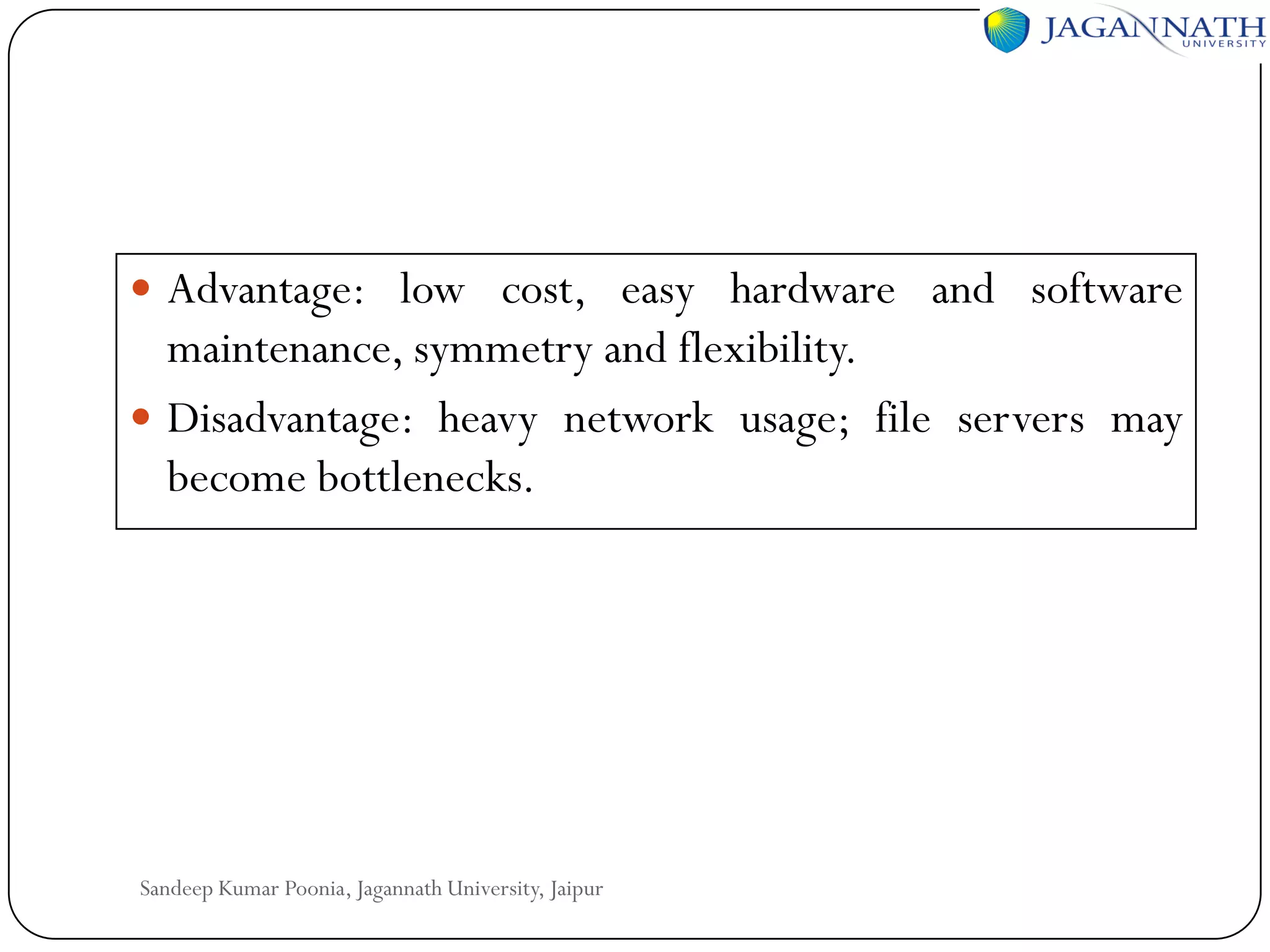  Advantage: low cost, easy hardware and software

maintenance, symmetry and flexibility.
 Disadvantage: heavy network usage; file servers may
become bottlenecks.

Sandeep Kumar Poonia, Jagannath University, Jaipur

 