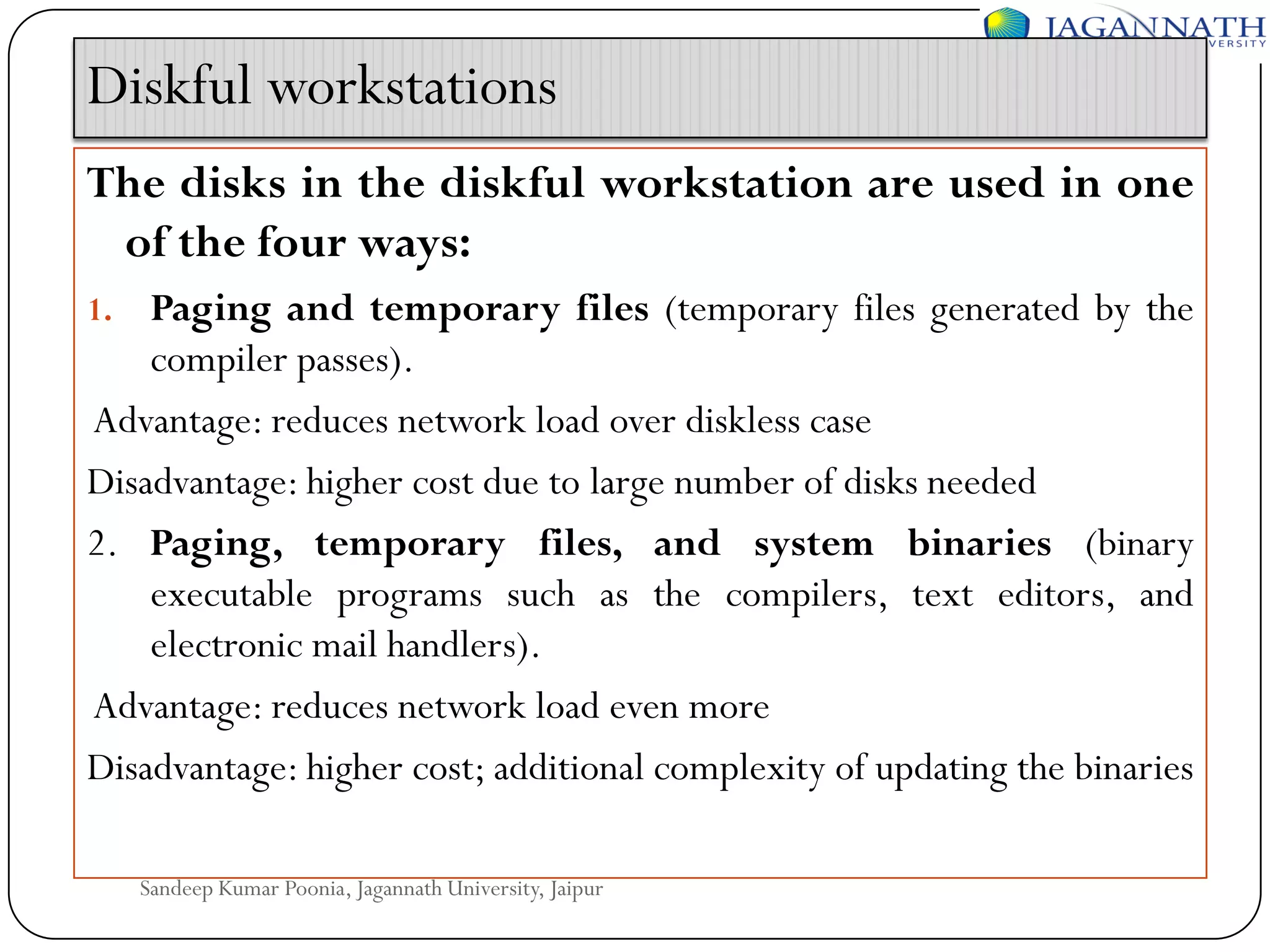 Diskful workstations
The disks in the diskful workstation are used in one
of the four ways:
Paging and temporary files (temporary files generated by the
compiler passes).
Advantage: reduces network load over diskless case
Disadvantage: higher cost due to large number of disks needed
2. Paging, temporary files, and system binaries (binary
executable programs such as the compilers, text editors, and
electronic mail handlers).
Advantage: reduces network load even more
Disadvantage: higher cost; additional complexity of updating the binaries
1.

Sandeep Kumar Poonia, Jagannath University, Jaipur

 