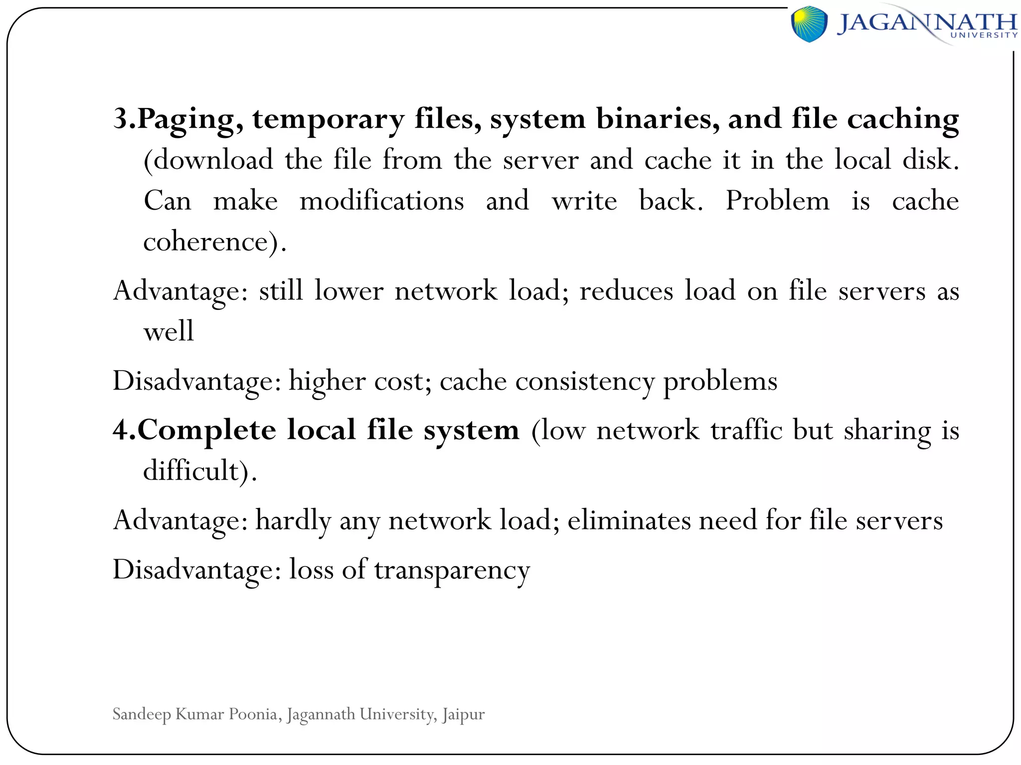 3.Paging, temporary files, system binaries, and file caching
(download the file from the server and cache it in the local disk.
Can make modifications and write back. Problem is cache
coherence).
Advantage: still lower network load; reduces load on file servers as
well
Disadvantage: higher cost; cache consistency problems
4.Complete local file system (low network traffic but sharing is
difficult).
Advantage: hardly any network load; eliminates need for file servers
Disadvantage: loss of transparency

Sandeep Kumar Poonia, Jagannath University, Jaipur

 
