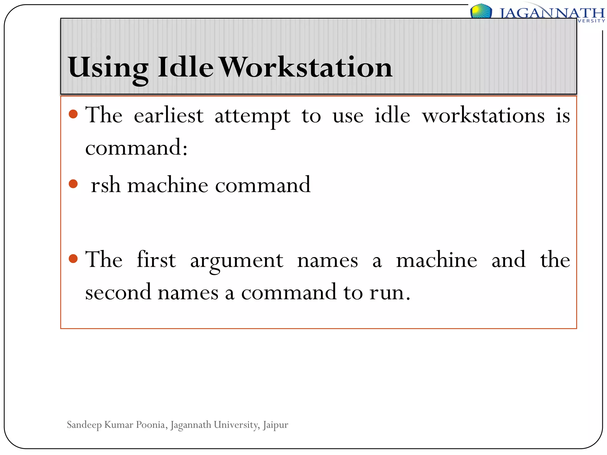 Using Idle Workstation
 The earliest attempt to use idle workstations is

command:
 rsh machine command
 The first argument names a machine and the

second names a command to run.

Sandeep Kumar Poonia, Jagannath University, Jaipur

 