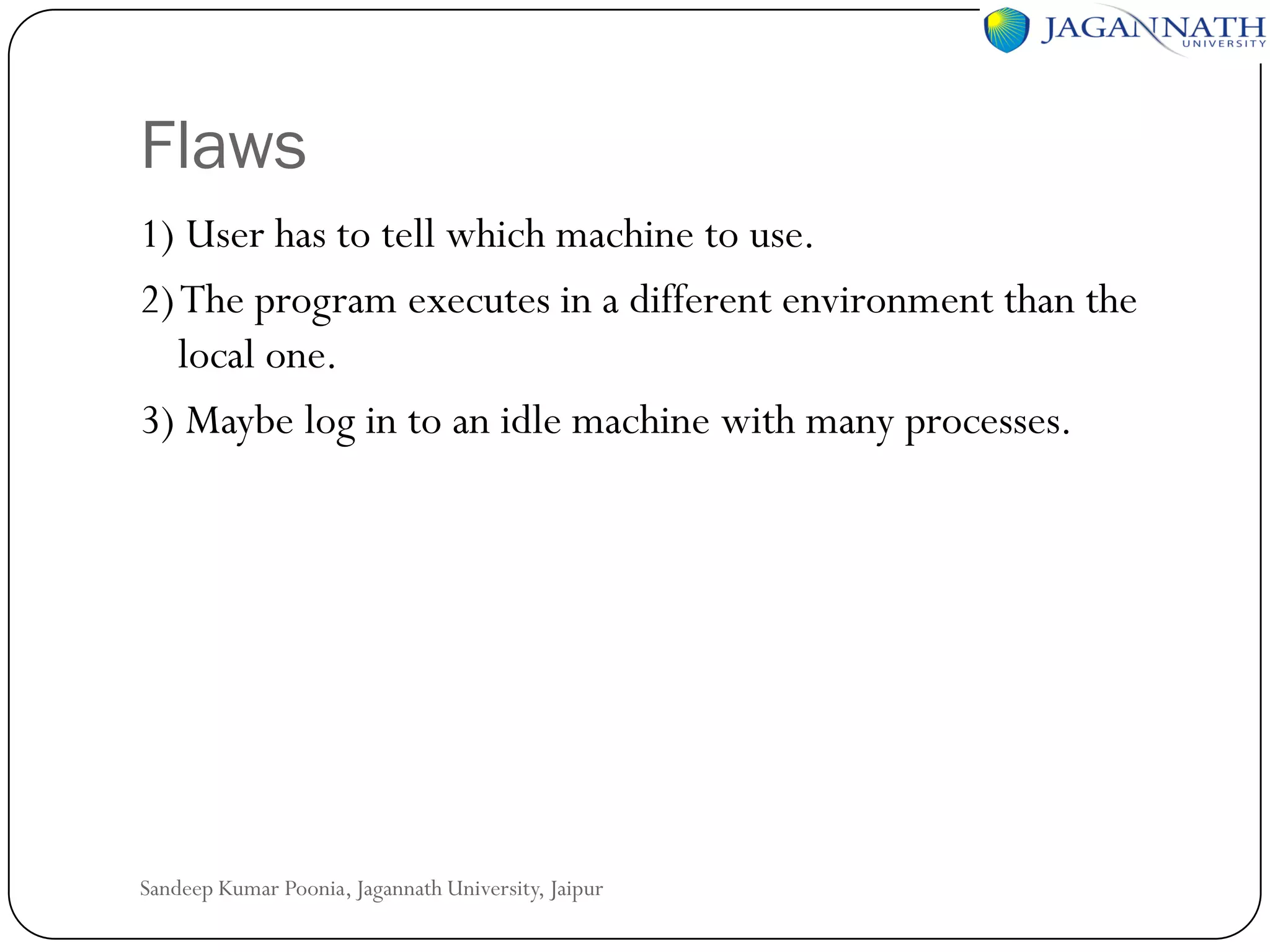 Flaws
1) User has to tell which machine to use.
2) The program executes in a different environment than the
local one.
3) Maybe log in to an idle machine with many processes.

Sandeep Kumar Poonia, Jagannath University, Jaipur

 