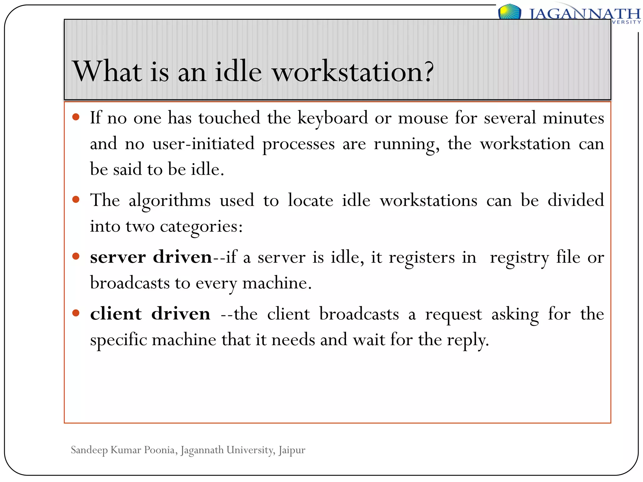 What is an idle workstation?
 If no one has touched the keyboard or mouse for several minutes

and no user-initiated processes are running, the workstation can
be said to be idle.
 The algorithms used to locate idle workstations can be divided
into two categories:
 server driven--if a server is idle, it registers in registry file or
broadcasts to every machine.
 client driven --the client broadcasts a request asking for the
specific machine that it needs and wait for the reply.

Sandeep Kumar Poonia, Jagannath University, Jaipur

 
