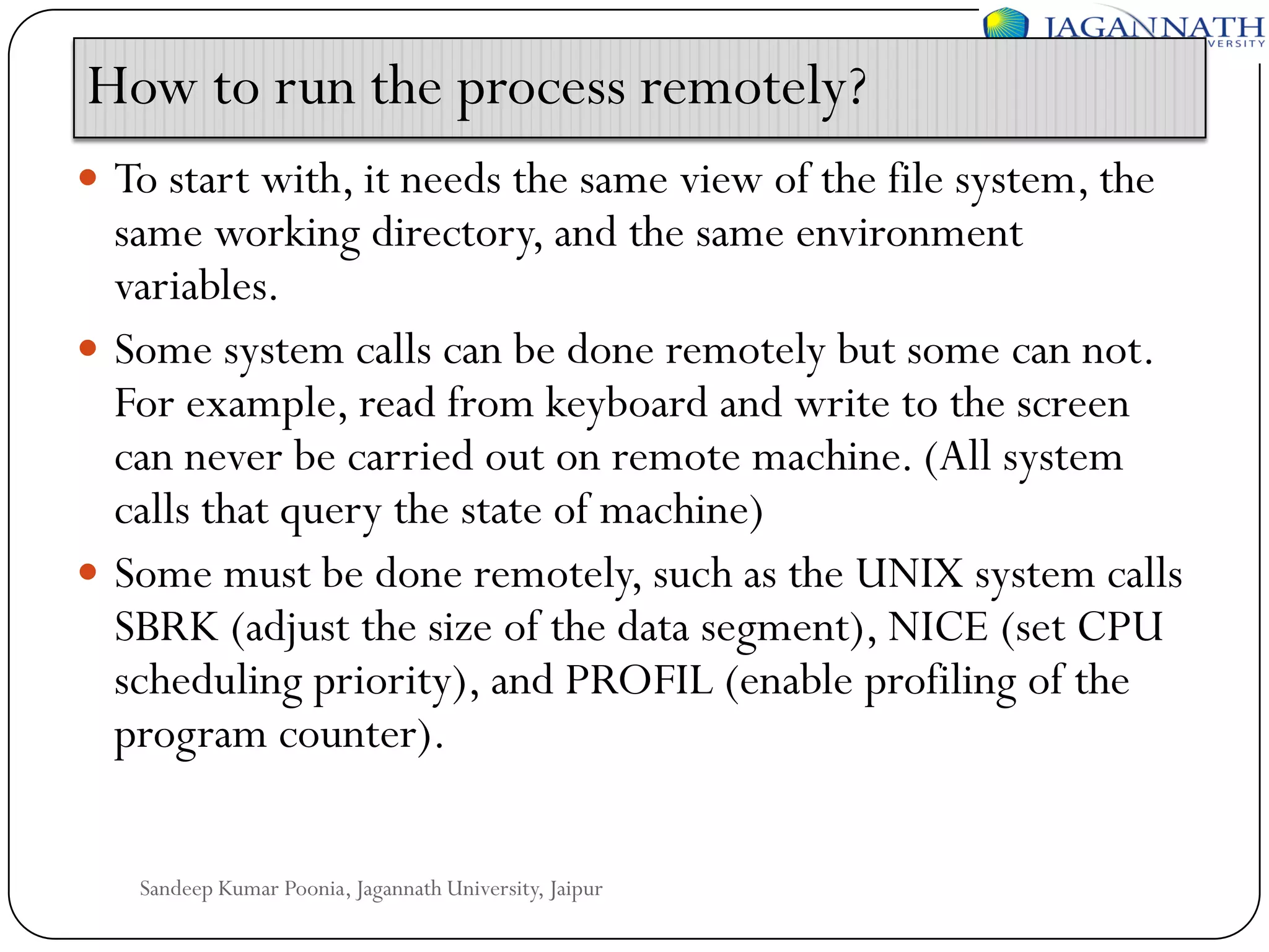 How to run the process remotely?
 To start with, it needs the same view of the file system, the

same working directory, and the same environment
variables.
 Some system calls can be done remotely but some can not.
For example, read from keyboard and write to the screen
can never be carried out on remote machine. (All system
calls that query the state of machine)
 Some must be done remotely, such as the UNIX system calls
SBRK (adjust the size of the data segment), NICE (set CPU
scheduling priority), and PROFIL (enable profiling of the
program counter).
Sandeep Kumar Poonia, Jagannath University, Jaipur

 