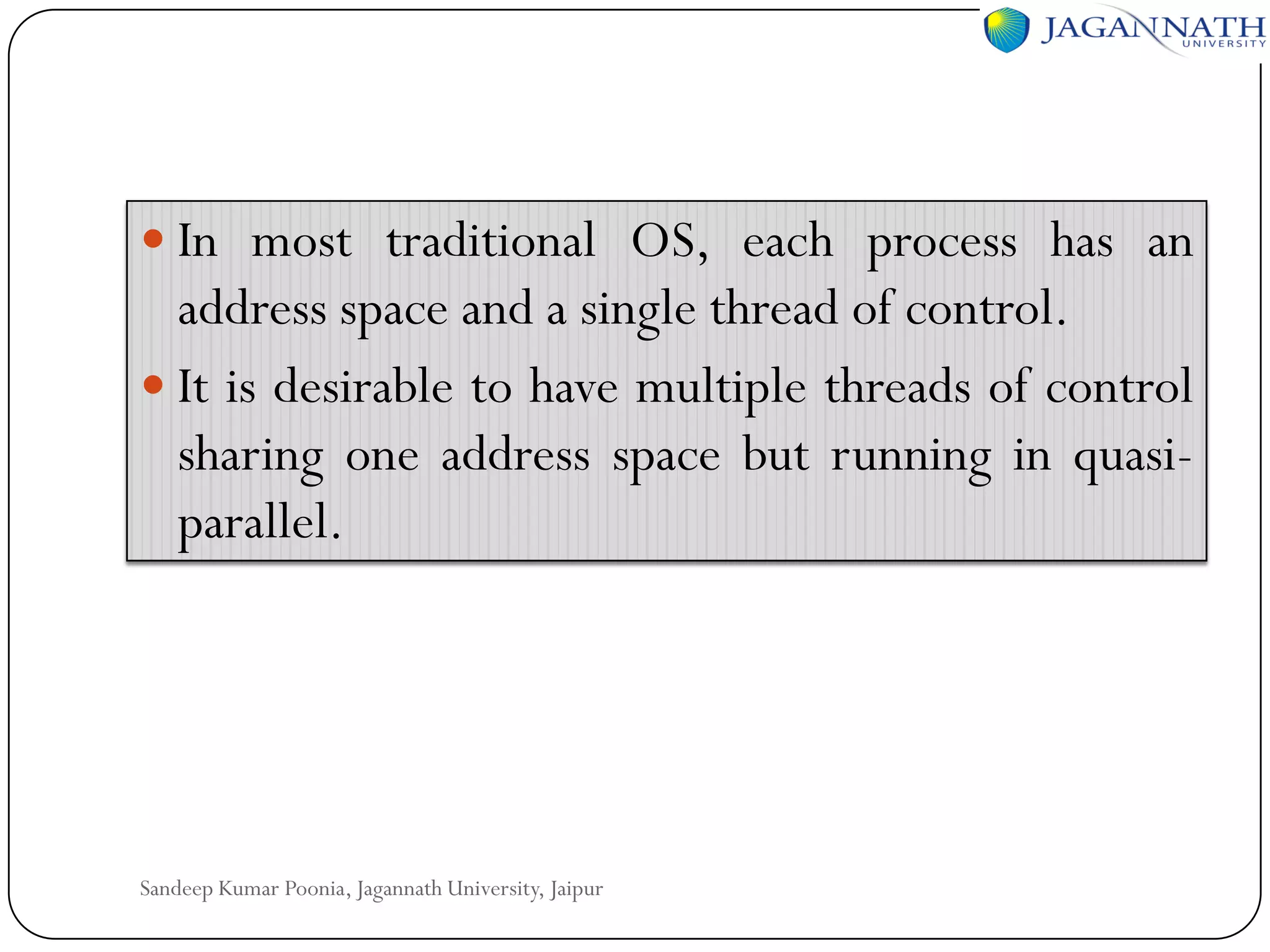  In most traditional OS, each process has an

address space and a single thread of control.
 It is desirable to have multiple threads of control
sharing one address space but running in quasiparallel.

Sandeep Kumar Poonia, Jagannath University, Jaipur

 