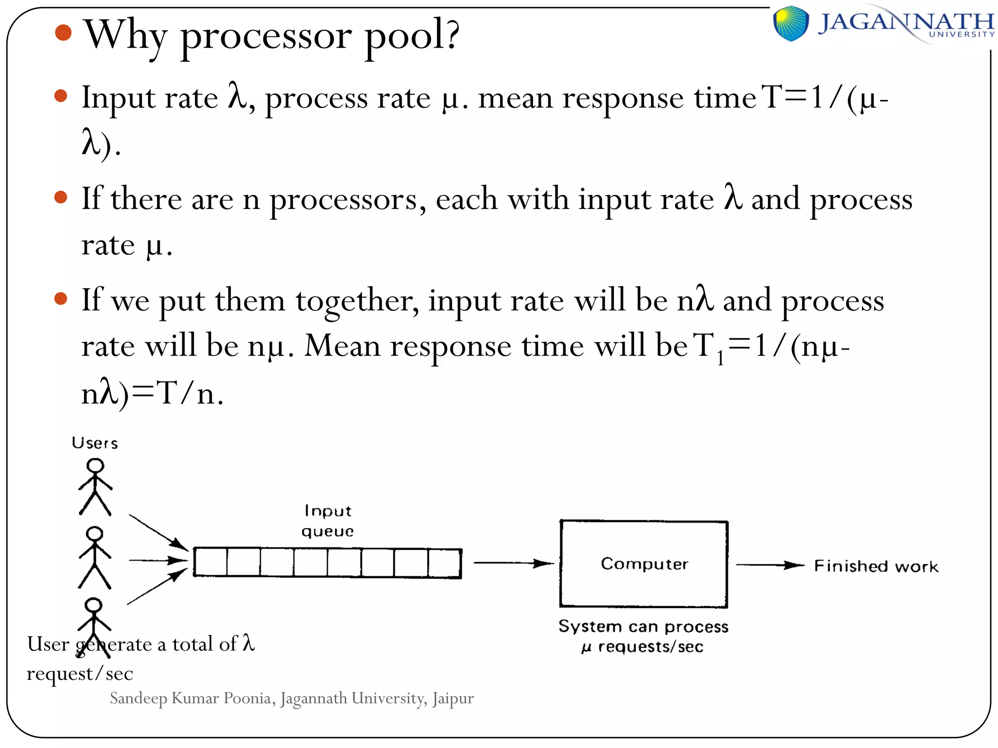  Why processor pool?
 Input rate λ, process rate µ. mean response time T=1/(µ-

λ).
 If there are n processors, each with input rate λ and process
rate µ.
 If we put them together, input rate will be nλ and process
rate will be nµ. Mean response time will be T1=1/(nµnλ)=T/n.

User generate a total of λ
request/sec

Sandeep Kumar Poonia, Jagannath University, Jaipur

 