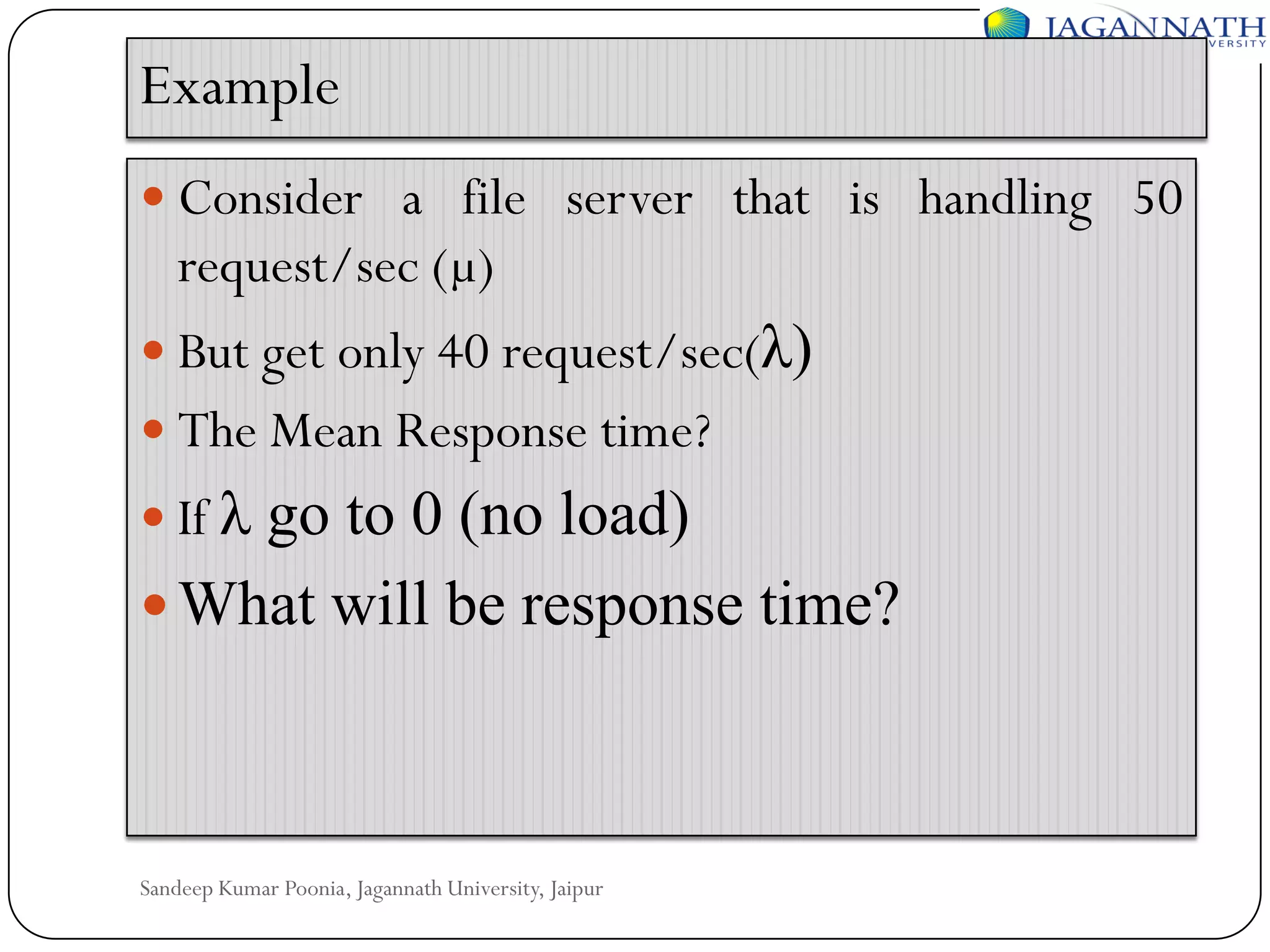 Example
 Consider a file server that is handling 50

request/sec (µ)
 But get only 40 request/sec(λ)
 The Mean Response time?
 If λ

go to 0 (no load)
 What will be response time?

Sandeep Kumar Poonia, Jagannath University, Jaipur

 
