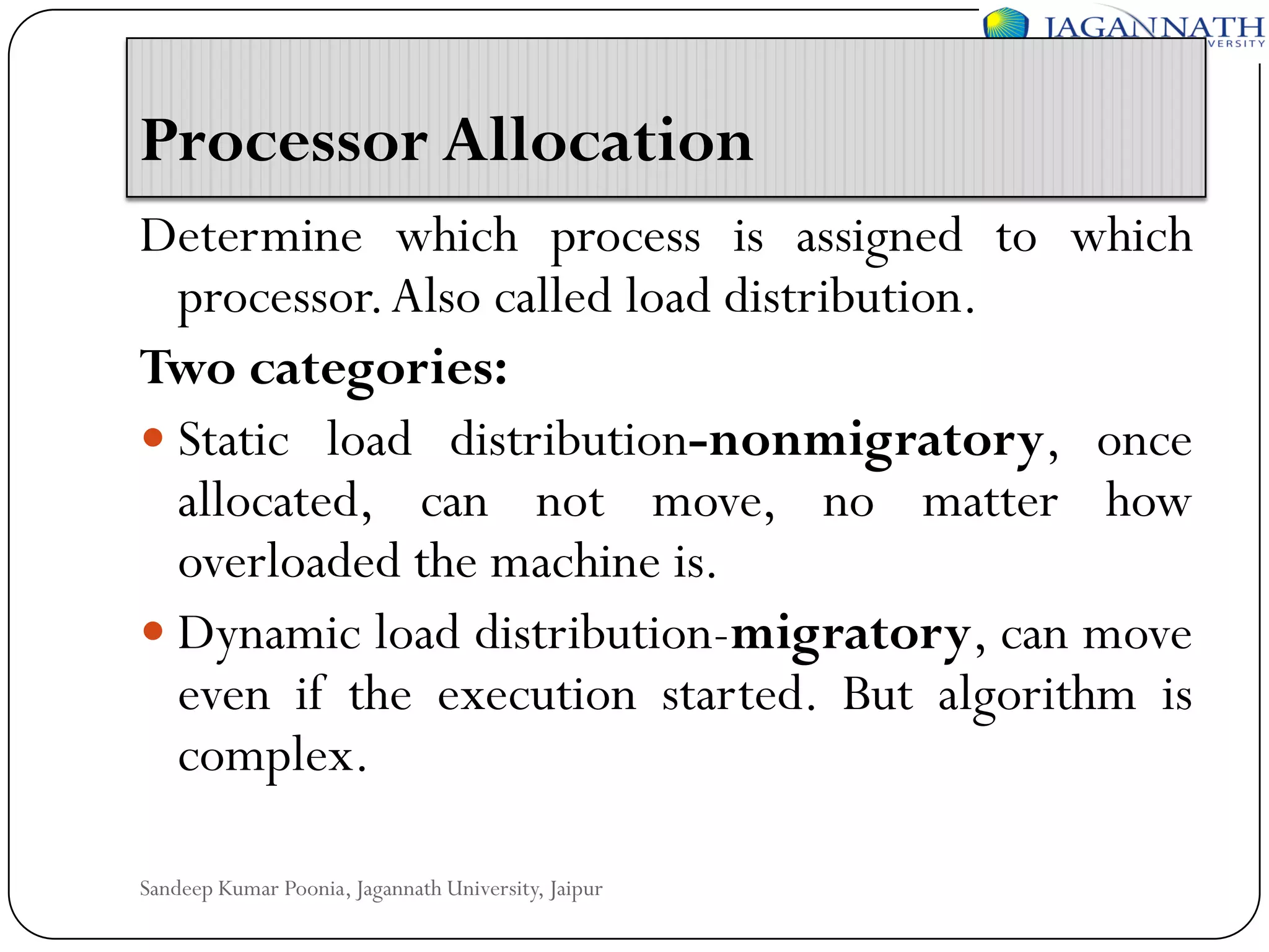 Processor Allocation
Determine which process is assigned to which
processor. Also called load distribution.
Two categories:
 Static load distribution-nonmigratory, once
allocated, can not move, no matter how
overloaded the machine is.
 Dynamic load distribution-migratory, can move
even if the execution started. But algorithm is
complex.
Sandeep Kumar Poonia, Jagannath University, Jaipur

 