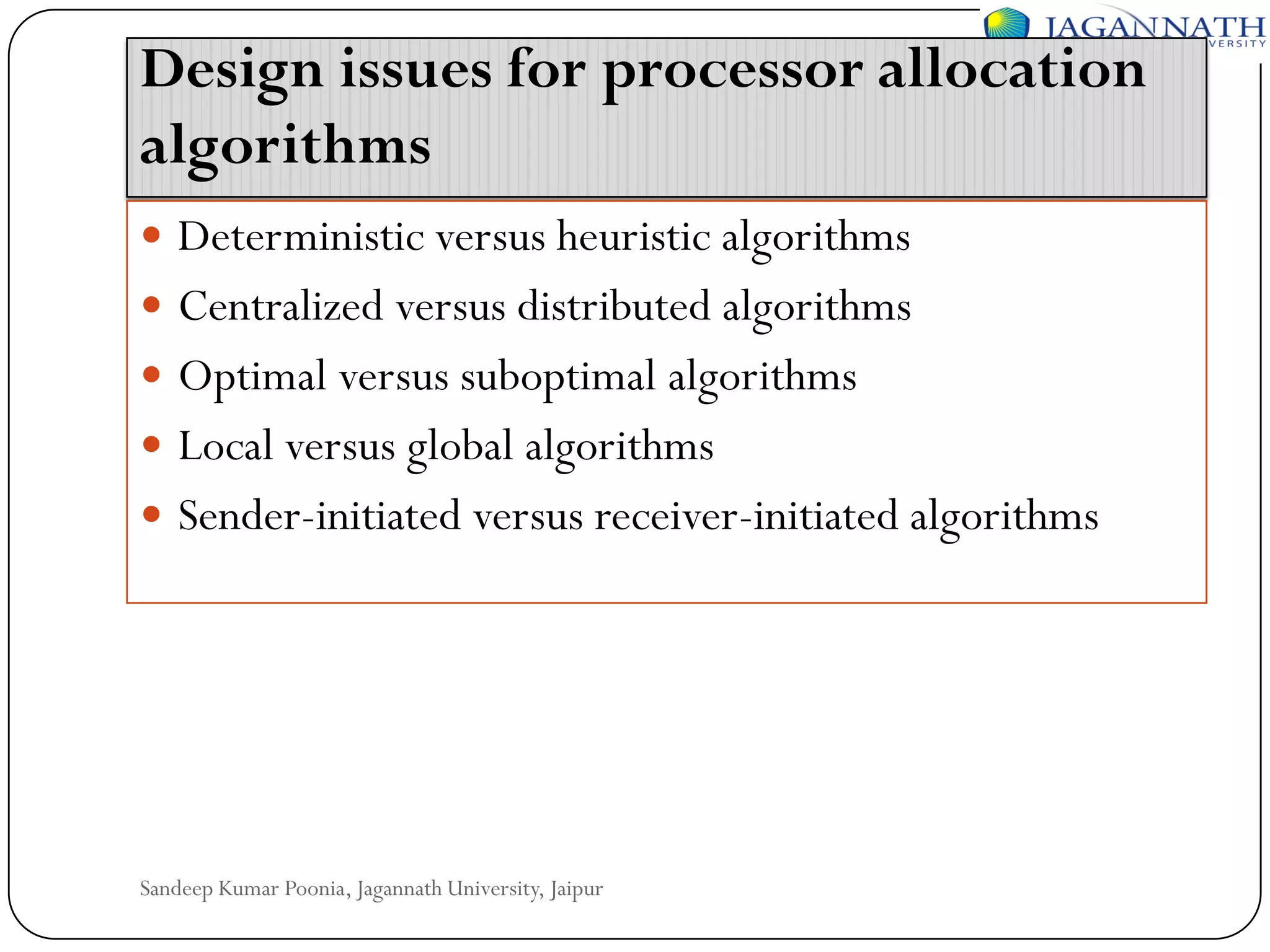 Design issues for processor allocation
algorithms
 Deterministic versus heuristic algorithms

 Centralized versus distributed algorithms
 Optimal versus suboptimal algorithms
 Local versus global algorithms

 Sender-initiated versus receiver-initiated algorithms

Sandeep Kumar Poonia, Jagannath University, Jaipur

 