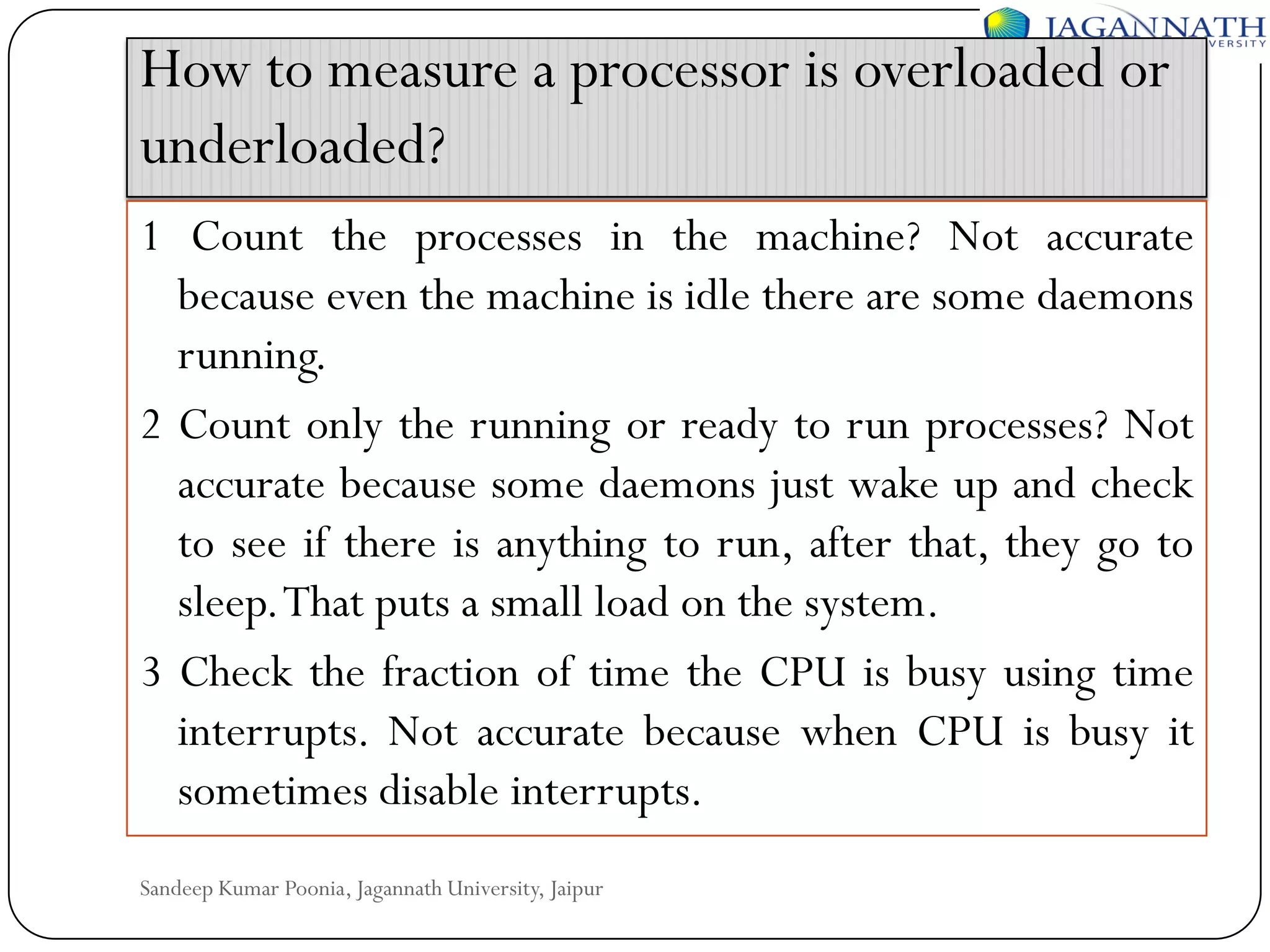 How to measure a processor is overloaded or
underloaded?
1 Count the processes in the machine? Not accurate
because even the machine is idle there are some daemons
running.
2 Count only the running or ready to run processes? Not
accurate because some daemons just wake up and check
to see if there is anything to run, after that, they go to
sleep.That puts a small load on the system.
3 Check the fraction of time the CPU is busy using time
interrupts. Not accurate because when CPU is busy it
sometimes disable interrupts.
Sandeep Kumar Poonia, Jagannath University, Jaipur

 