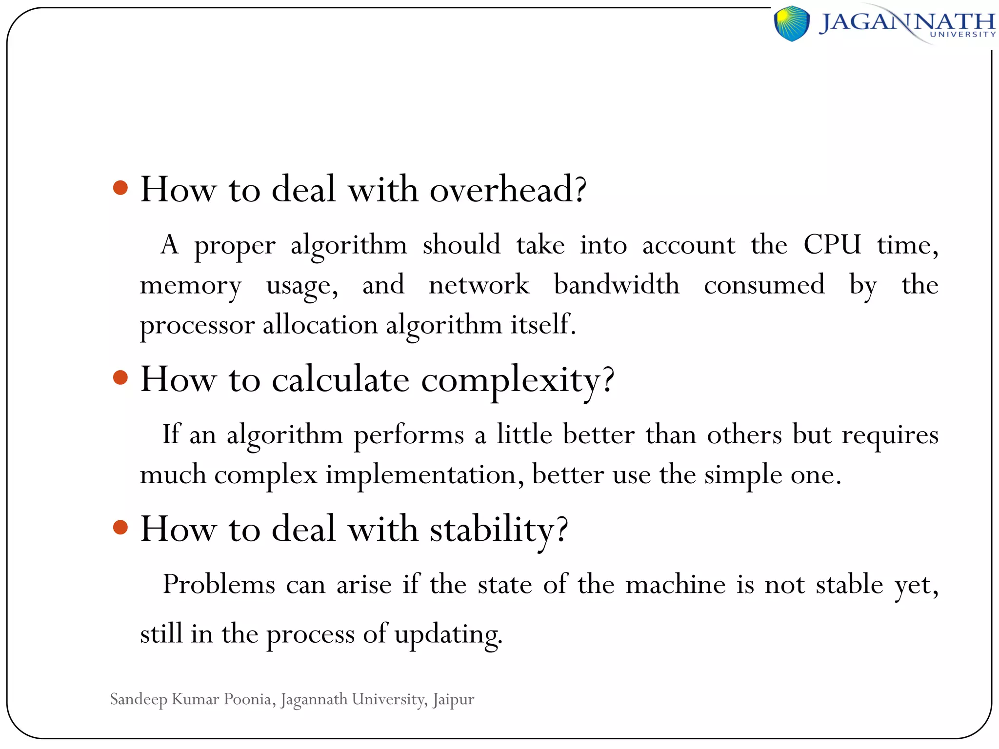  How to deal with overhead?
A proper algorithm should take into account the CPU time,
memory usage, and network bandwidth consumed by the
processor allocation algorithm itself.

 How to calculate complexity?
If an algorithm performs a little better than others but requires
much complex implementation, better use the simple one.

 How to deal with stability?
Problems can arise if the state of the machine is not stable yet,
still in the process of updating.
Sandeep Kumar Poonia, Jagannath University, Jaipur

 