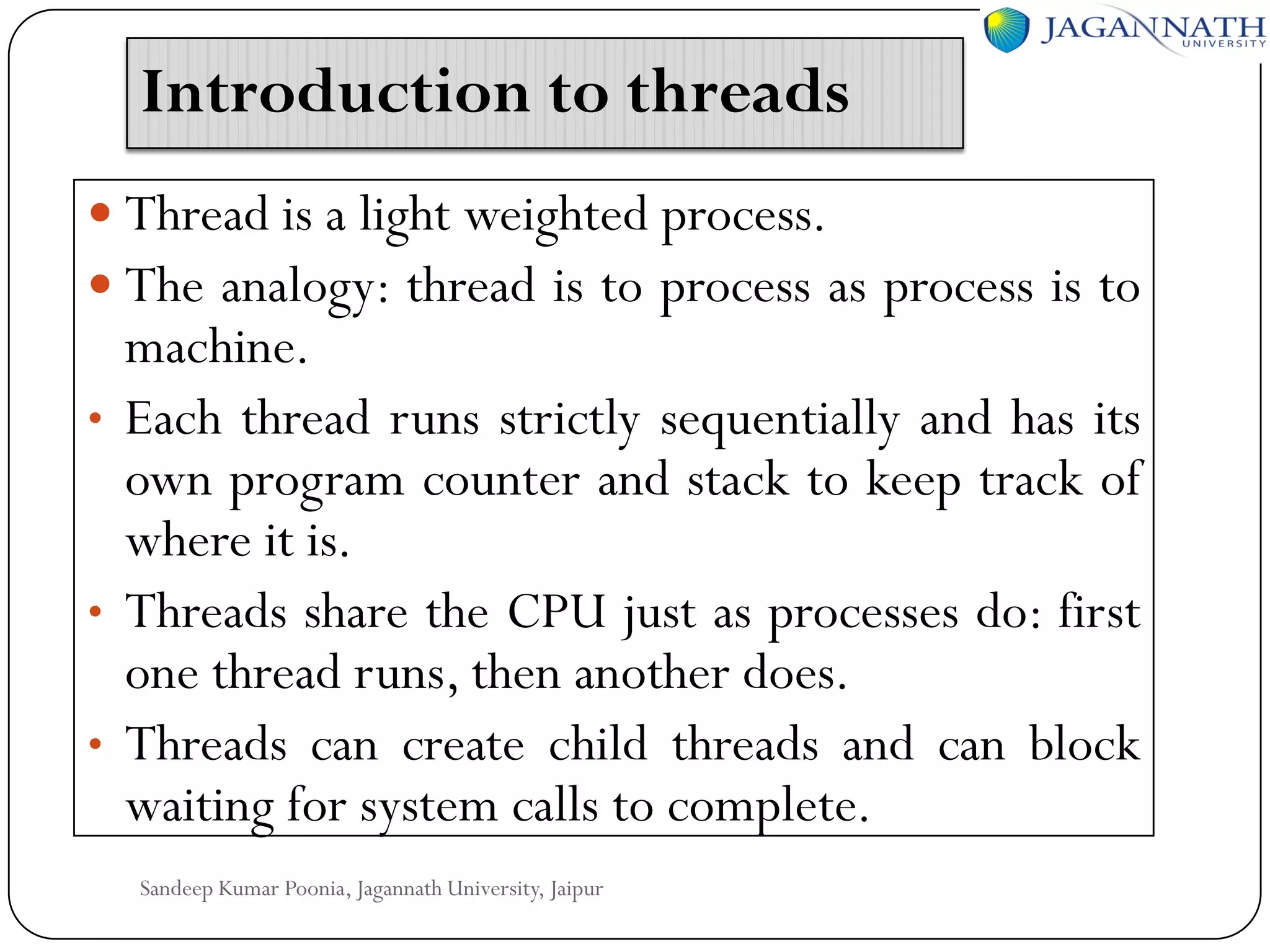 Introduction to threads
 Thread is a light weighted process.
 The analogy: thread is to process as process is to

machine.
• Each thread runs strictly sequentially and has its
own program counter and stack to keep track of
where it is.
• Threads share the CPU just as processes do: first
one thread runs, then another does.
• Threads can create child threads and can block
waiting for system calls to complete.
Sandeep Kumar Poonia, Jagannath University, Jaipur

 