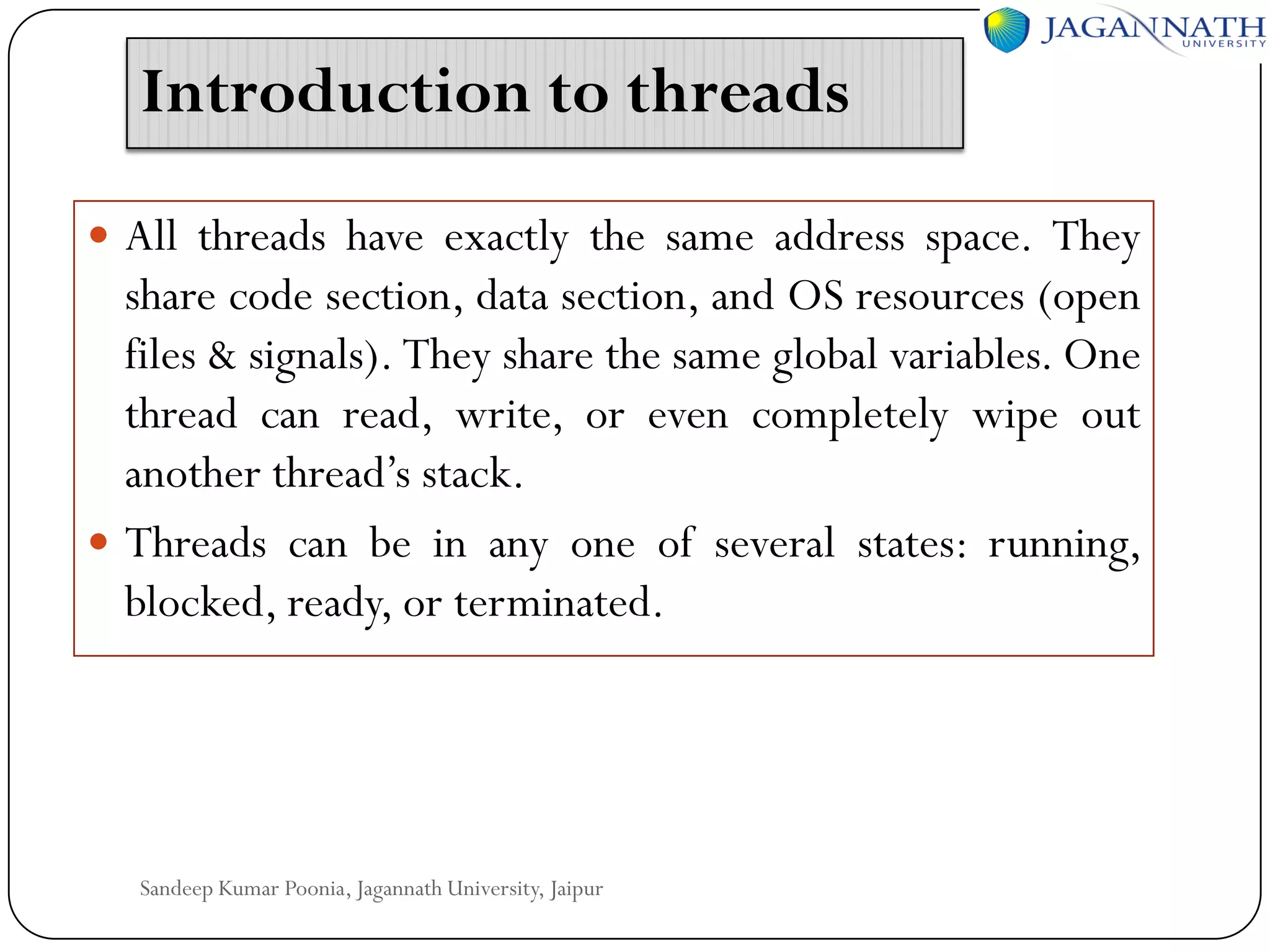 Introduction to threads
 All threads have exactly the same address space. They

share code section, data section, and OS resources (open
files & signals). They share the same global variables. One
thread can read, write, or even completely wipe out
another thread’s stack.
 Threads can be in any one of several states: running,
blocked, ready, or terminated.

Sandeep Kumar Poonia, Jagannath University, Jaipur

 
