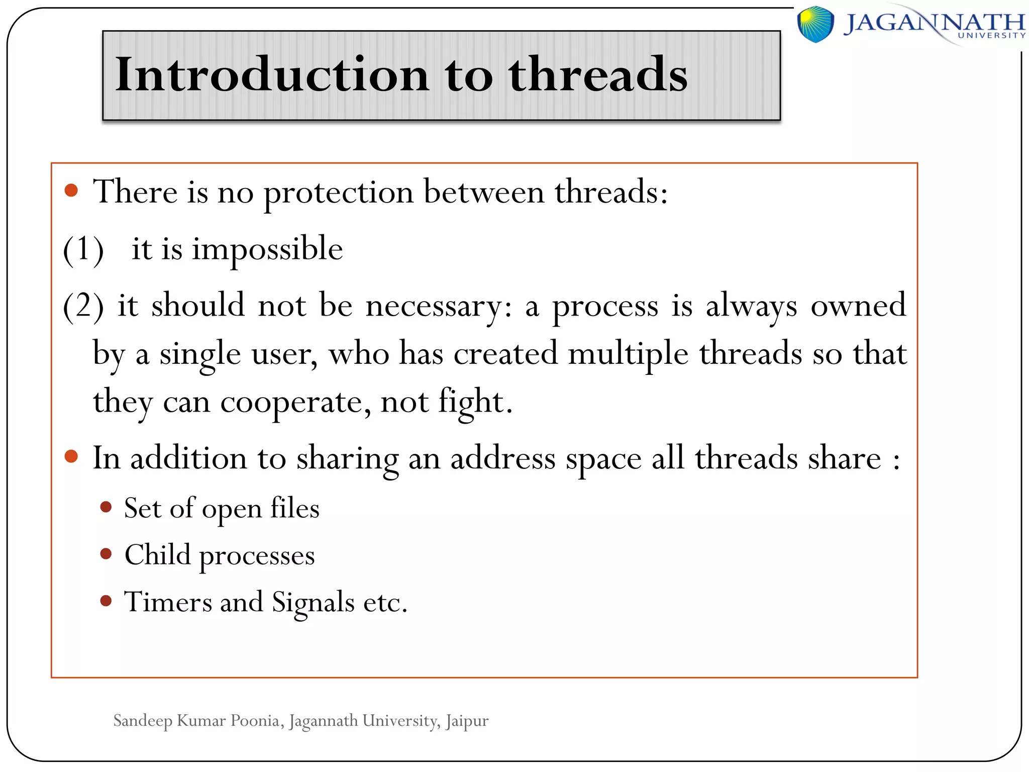 Introduction to threads
 There is no protection between threads:

(1) it is impossible
(2) it should not be necessary: a process is always owned
by a single user, who has created multiple threads so that
they can cooperate, not fight.
 In addition to sharing an address space all threads share :
 Set of open files
 Child processes

 Timers and Signals etc.

Sandeep Kumar Poonia, Jagannath University, Jaipur

 