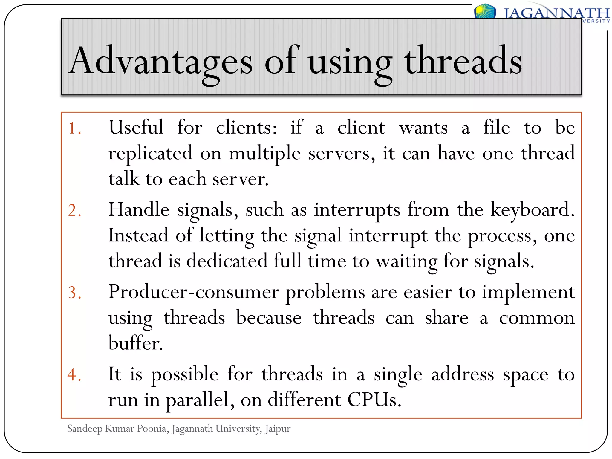 Advantages of using threads
1.

2.

3.

4.

Useful for clients: if a client wants a file to be
replicated on multiple servers, it can have one thread
talk to each server.
Handle signals, such as interrupts from the keyboard.
Instead of letting the signal interrupt the process, one
thread is dedicated full time to waiting for signals.
Producer-consumer problems are easier to implement
using threads because threads can share a common
buffer.
It is possible for threads in a single address space to
run in parallel, on different CPUs.

Sandeep Kumar Poonia, Jagannath University, Jaipur

 
