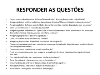RESPONDER AS QUESTÕES
•
•
•
•
•
•
•
•
•
•
•
•
•
•
•
•

Os processos estão claramente definidos? Quais são eles? A interação entre eles está definida?
A organização tem políticas e objetivos da qualidade definidos? Mantém indicadores de desempenho?
A organização tem definidas suas atividades de monitoramento e medição de produtos e de processos?
Como são identificados os requisitos do produto?
A organização tem implementada a prática de analisar criticamente os dados provenientes das atividades
de monitoramento e medição, visando a melhoria contínua?
A organização projeta ou desenvolve produtos?
Como são tratadas as reclamações dos clientes?
A organização controla a propriedade dos clientes sob sua guarda?
Existem rotinas operacionais para garantir que o processo de realização do produto está sendo conduzido
sob condições controladas?
Existem processos especiais que requeiram validação?
Provê os recursos necessários para assegurar as exigências do cliente e aos requisitos regulamentares
aplicáveis?
Tem métodos definidos para monitorar a satisfação do cliente?
Como é a prática de relacionamento com os fornecedores?
Existem práticas de controle de documentos e de controle de registros?
Recursos humanos, ambiente de trabalho e infraestrutura?
Atividades de calibração de instrumentos de medição?

 