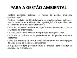PARA A GESTÃO AMBIENTAL
• Existem políticas, objetivos e metas de gestão ambiental
estabelecidos?
• Existem requisitos ambientais legais ou regulamentares aplicáveis
aos produtos e às atividades da organização? Em que nível eles
estão sendo identificados e atendidos?
• Quais os aspectos ambientais significativos envolvidos com as
atividades da organização?
• Qual é a situação das licenças de operação da organização?
• Quais são as práticas e os procedimentos de gestão ambiental
existentes?
• Como são tratadas as informações provenientes de investigações
de acidentes e de incidentes anteriores?
• A organização tem procedimentos e práticas para atender às
situações de emergência?

 