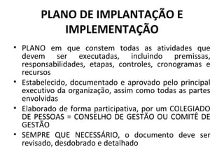 PLANO DE IMPLANTAÇÃO E
IMPLEMENTAÇÃO
• PLANO em que constem todas as atividades que
devem ser executadas, incluindo premissas,
responsabilidades, etapas, controles, cronogramas e
recursos
• Estabelecido, documentado e aprovado pelo principal
executivo da organização, assim como todas as partes
envolvidas
• Elaborado de forma participativa, por um COLEGIADO
DE PESSOAS = CONSELHO DE GESTÃO OU COMITÊ DE
GESTÃO
• SEMPRE QUE NECESSÁRIO, o documento deve ser
revisado, desdobrado e detalhado

 