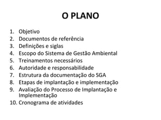 O PLANO
1.
2.
3.
4.
5.
6.
7.
8.
9.

Objetivo
Documentos de referência
Definições e siglas
Escopo do Sistema de Gestão Ambiental
Treinamentos necessários
Autoridade e responsabilidade
Estrutura da documentação do SGA
Etapas de implantação e implementação
Avaliação do Processo de Implantação e
Implementação
10. Cronograma de atividades

 
