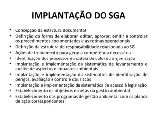 IMPLANTAÇÃO DO SGA
• Concepção da estrutura documental
• Definição da forma de elaborar, editar, aprovar, emitir e controlar
os procedimentos documentados e as rotinas operacionais
• Definição da estrutura de responsabilidade relacionada ao SG
• Ações de treinamento para gerar a competência necessária
• Identificação dos processos da cadeia de valor da organização
• Implantação e implementação da sistemática de levantamento e
análise de aspectos e impactos ambientais
• Implantação e implementação da sistemática de identificação de
perigos, avaliação e controle dos riscos
• Implantação e implementação da sistemática de acesso à legislação
• Estabelecimento de objetivos e metas da gestão ambiental
• Estabelecimento dos programas de gestão ambiental com os planos
de ação correspondentes

 