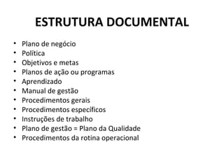 ESTRUTURA DOCUMENTAL
•
•
•
•
•
•
•
•
•
•
•

Plano de negócio
Política
Objetivos e metas
Planos de ação ou programas
Aprendizado
Manual de gestão
Procedimentos gerais
Procedimentos específicos
Instruções de trabalho
Plano de gestão = Plano da Qualidade
Procedimentos da rotina operacional

 
