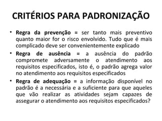CRITÉRIOS PARA PADRONIZAÇÃO
• Regra da prevenção = ser tanto mais preventivo
quanto maior for o risco envolvido. Tudo que é mais
complicado deve ser convenientemente explicado
• Regra de ausência = a ausência do padrão
compromete adversamente o atendimento aos
requisitos especificados, isto é, o padrão agrega valor
no atendimento aos requisitos especificados
• Regra de adequação = a informação disponível no
padrão é a necessária e a suficiente para que aqueles
que vão realizar as atividades sejam capazes de
assegurar o atendimento aos requisitos especificados?

 