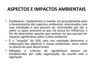 ASPECTOS E IMPACTOS AMBIENTAIS
• Estabelecer, implementar e manter um procedimento para
o levantamento dos aspectos ambientais relacionados com
suas atividades e que possam ser controlados por ela, e
sobre os quais presume-se que ela possa ter influência, a
fim de determinar aqueles que tenham ou que possam ter
impacto significativo sobre o meio ambiente
• É o “coração” do SGA, pois seu resultado determina a
elaboração dos objetivos e metas ambientais, assim como
os planos de ação decorrentes
• Métodos e critérios de significância devem ser
estabelecidos por cada organização, de acordo com a
legislação

 