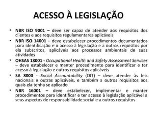 ACESSO À LEGISLAÇÃO
• NBR ISO 9001 – deve ser capaz de atender aos requisitos dos
clientes e aos requisitos regulamentares aplicáveis
• NBR ISO 14001 – deve estabelecer procedimentos documentados
para identificação e o acesso à legislação e a outros requisitos por
ela subscritos, aplicáveis aos processos ambientais de suas
atividades
• OHSAS 18001 - Occupational Health and Safety Assessment Services
– deve estabelecer e manter procedimento para identificar e ter
acesso à legislação e outros requisitos aplicáveis
• SA 8000 - Social Accountability (OIT) – deve atender às leis
nacionais e outras aplicáveis, e também a outros requisitos aos
quais ela tenha se aplicado
• NBR 16001 – deve estabelecer, implementar e manter
procedimentos para identificar e ter acesso à legislação aplicável a
seus aspectos de responsabilidade social e a outros requisitos

 