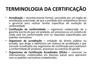TERMINOLOGIA DA CERTIFICAÇÃO
• Acreditação – reconhecimento formal, concedido por um órgão de
acreditação autorizado, de que a entidade tem competência técnica
e gerencial para realizar tarefas específicas de avaliação da
conformidade
• Certificação de conformidade – organismo credenciado dá a
garantia escrita de que um produto, um processo ou um sistema de
estão está em conformidade com os requisitos especificados por
padrões normativos
• Organismo de acreditação – entidade de direito público ou
privado, que dirige e administra um sistema de acreditação e que
concede acreditação aos organismos de certificação para avaliarem
a conformidade de produtos, processos ou sistemas de gestão
• Organismos de Certificação Acreditados (OCAs) – nacionais ou
internacionais, credenciados em diversos países para operarem
com os padrões normativos estabelecidos

 