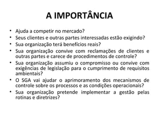 A IMPORTÂNCIA
•
•
•
•

Ajuda a competir no mercado?
Seus clientes e outras partes interessadas estão exigindo?
Sua organização terá benefícios reais?
Sua organização convive com reclamações de clientes e
outras partes e carece de procedimentos de controle?
• Sua organização assumiu o compromisso ou convive com
exigências de legislação para o cumprimento de requisitos
ambientais?
• O SGA vai ajudar o aprimoramento dos mecanismos de
controle sobre os processos e as condições operacionais?
• Sua organização pretende implementar a gestão pelas
rotinas e diretrizes?

 