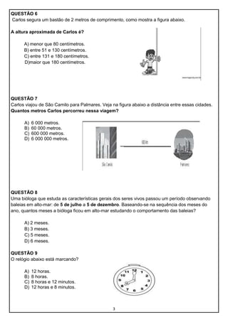 QUESTÃO 6
Carlos segura um bastão de 2 metros de comprimento, como mostra a figura abaixo.
A altura aproximada de Carlos é?
A) menor que 80 centímetros.
B) entre 51 e 130 centímetros.
C) entre 131 e 180 centímetros.
D)maior que 180 centímetros.

QUESTÃO 7
Carlos viajou de São Camilo para Palmares. Veja na figura abaixo a distância entre essas cidades.
Quantos metros Carlos percorreu nessa viagem?
A)
B)
C)
D)

6 000 metros.
60 000 metros.
600 000 metros.
6 000 000 metros.

QUESTÃO 8
Uma bióloga que estuda as características gerais dos seres vivos passou um período observando
baleias em alto-mar: de 5 de julho a 5 de dezembro. Baseando-se na sequência dos meses do
ano, quantos meses a bióloga ficou em alto-mar estudando o comportamento das baleias?
A) 2 meses.
B) 3 meses.
C) 5 meses.
D) 6 meses.
QUESTÃO 9
O relógio abaixo está marcando?
A)
B)
C)
D)

12 horas.
8 horas.
8 horas e 12 minutos.
12 horas e 8 minutos.

3

 