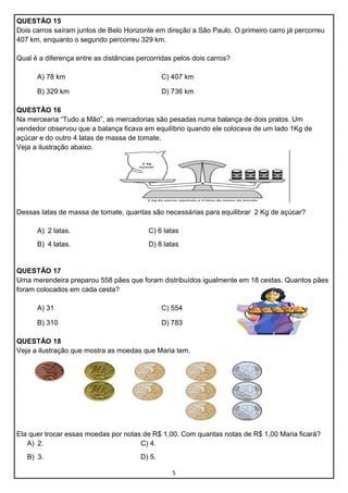 QUESTÃO 15
Dois carros saíram juntos de Belo Horizonte em direção a São Paulo. O primeiro carro já percorreu
407 km, enquanto o segundo percorreu 329 km.
Qual é a diferença entre as distâncias percorridas pelos dois carros?
A) 78 km

C) 407 km

B) 329 km

D) 736 km

QUESTÃO 16
Na mercearia “Tudo a Mão”, as mercadorias são pesadas numa balança de dois pratos. Um
vendedor observou que a balança ficava em equilíbrio quando ele colocava de um lado 1Kg de
açúcar e do outro 4 latas de massa de tomate.
Veja a ilustração abaixo.

Dessas latas de massa de tomate, quantas são necessárias para equilibrar 2 Kg de açúcar?
A) 2 latas.

C) 6 latas

B) 4 latas.

D) 8 latas

QUESTÃO 17
Uma merendeira preparou 558 pães que foram distribuídos igualmente em 18 cestas. Quantos pães
foram colocados em cada cesta?
A) 31

C) 554

B) 310

D) 783

QUESTÃO 18
Veja a ilustração que mostra as moedas que Maria tem.

Ela quer trocar essas moedas por notas de R$ 1,00. Com quantas notas de R$ 1,00 Maria ficará?
A) 2.
C) 4.
B) 3.

D) 5.
5

 