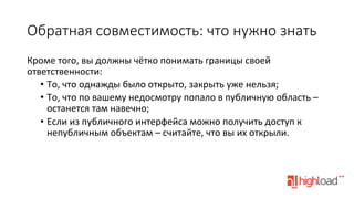 Обратная  совместимость:  что  нужно  знать
Кроме	
  того,	
  вы	
  должны	
  чётко	
  понимать	
  границы	
  своей	
  
ответственности:	
  
•  То,	
  что	
  однажды	
  было	
  открыто,	
  закрыть	
  уже	
  нельзя;	
  
•  То,	
  что	
  по	
  вашему	
  недосмотру	
  попало	
  в	
  публичную	
  область	
  –	
  
останется	
  там	
  навечно;	
  
•  Если	
  из	
  публичного	
  интерфейса	
  можно	
  получить	
  доступ	
  к	
  
непубличным	
  объектам	
  –	
  считайте,	
  что	
  вы	
  их	
  открыли.	
  

 