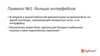 Правило  №1:  больше  интерфейсов
•  В	
  пределе	
  в	
  вашей	
  публичной	
  документации	
  не	
  должно	
  быть	
  ни	
  
одной	
  сигнатуры,	
  принимающей	
  конкретные	
  типы,	
  а	
  не	
  
интерфейсы	
  
•  Исключение	
  может	
  быть	
  сделано	
  для	
  базовых	
  глобальных	
  
классов	
  и	
  явно	
  подчинённых	
  компонент	
  

 