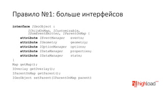 Правило  №1:  больше  интерфейсов
interface IGeoObject :
IChildOnMap, ICustomizable,
IDomEventEmitter, IParentOnMap {
attribute IEventManager
events;
attribute IGeometry
geometry;
attribute IOptionManager options;
attribute IDataManager
properties;
attribute IDataManager
state;
}
Map getMap();
IOverlay getOverlay();
IParentOnMap getParent();
IGeoObject setParent(IParentOnMap parent)
	
  

 