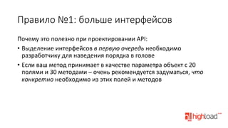 Правило  №1:  больше  интерфейсов
Почему	
  это	
  полезно	
  при	
  проектировании	
  API:	
  
•  Выделение	
  интерфейсов	
  в	
  первую	
  очередь	
  необходимо	
  
разработчику	
  для	
  наведения	
  порядка	
  в	
  голове	
  
•  Если	
  ваш	
  метод	
  принимает	
  в	
  качестве	
  параметра	
  объект	
  с	
  20	
  
полями	
  и	
  30	
  методами	
  –	
  очень	
  рекомендуется	
  задуматься,	
  что	
  
конкретно	
  необходимо	
  из	
  этих	
  полей	
  и	
  методов	
  

 